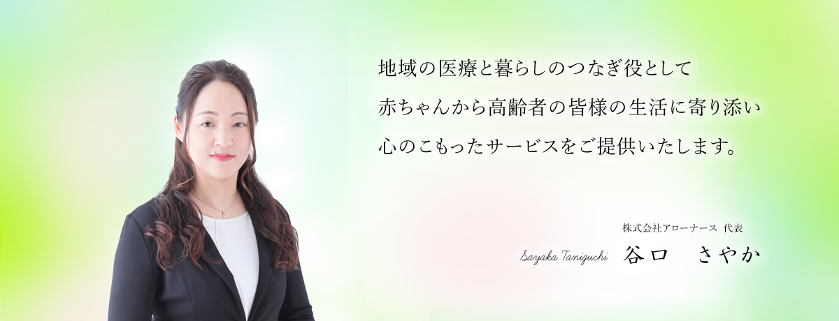 地域の医療と暮らしのつなぎ役として赤ちゃんから高齢者の皆様の生活に寄り添い心のこもったサービスをご提供いたします。
株式会社アローナース  代表 谷口　さやか