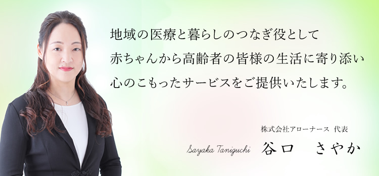 地域の医療と暮らしのつなぎ役として赤ちゃんから高齢者の皆様の生活に寄り添い心のこもったサービスをご提供いたします。
株式会社アローナース  代表 谷口　さやか