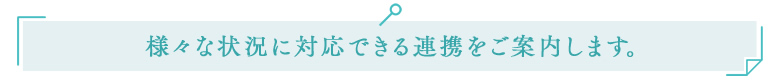 様々な状況に対応できる連携をご案内します。