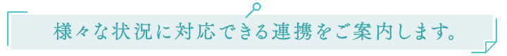 様々な状況に対応できる連携をご案内します。