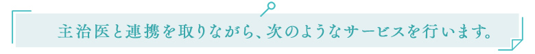 主治医と連携を取りながら、次のようなサービスを行います。