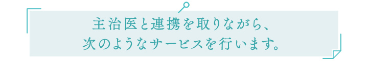 主治医と連携を取りながら、次のようなサービスを行います。